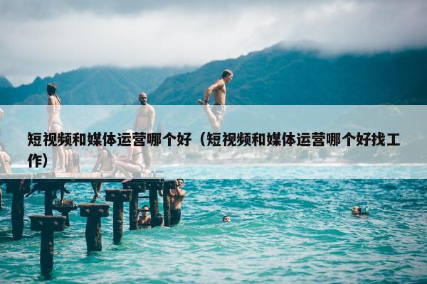 短视频和媒体运营哪个好（短视频和媒体运营哪个好找工作）