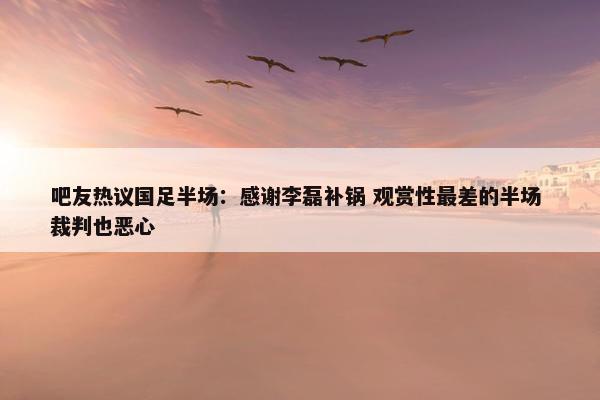 吧友热议国足半场：感谢李磊补锅 观赏性最差的半场 裁判也恶心