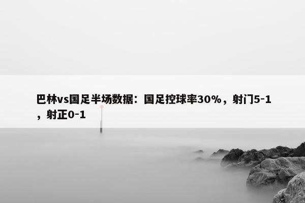 巴林vs国足半场数据：国足控球率30%，射门5-1，射正0-1