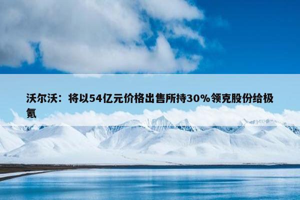 沃尔沃：将以54亿元价格出售所持30%领克股份给极氪