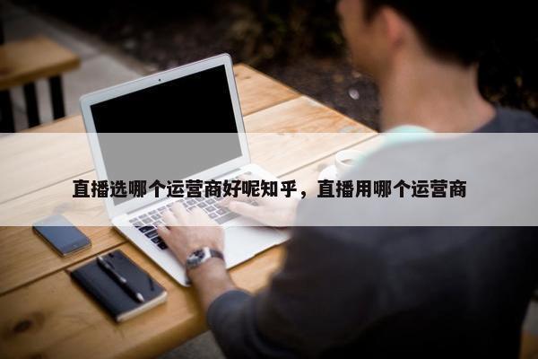 直播选哪个运营商好呢知乎，直播用哪个运营商