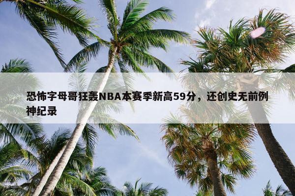 恐怖字母哥狂轰NBA本赛季新高59分，还创史无前例神纪录