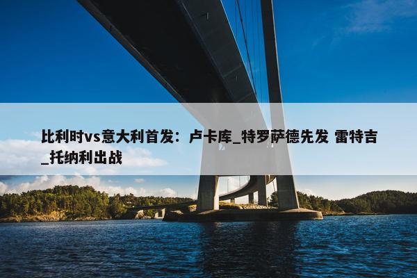 比利时vs意大利首发：卢卡库_特罗萨德先发 雷特吉_托纳利出战