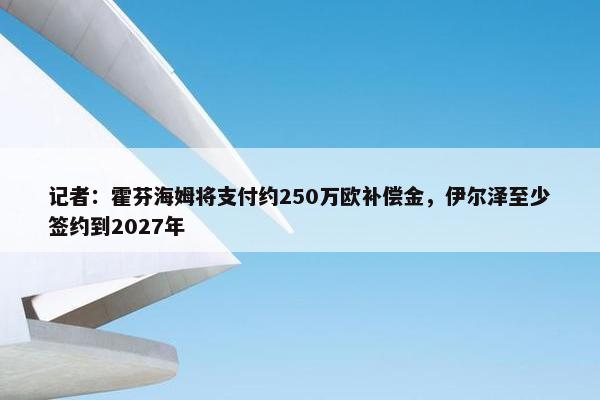 记者：霍芬海姆将支付约250万欧补偿金，伊尔泽至少签约到2027年