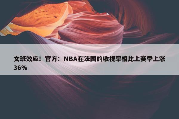 文班效应！官方：NBA在法国的收视率相比上赛季上涨36%