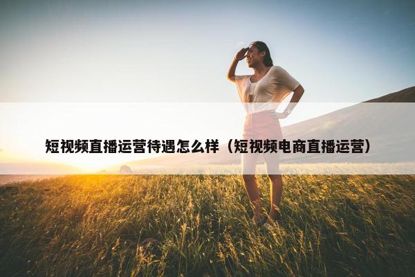 短视频直播运营待遇怎么样（短视频电商直播运营）