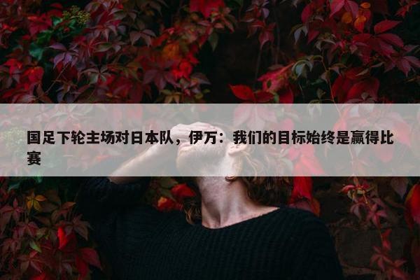 国足下轮主场对日本队，伊万：我们的目标始终是赢得比赛