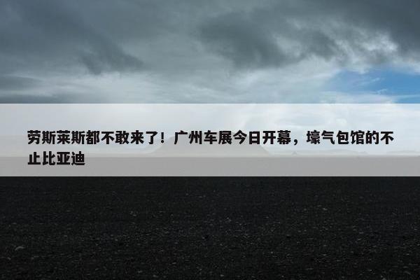 劳斯莱斯都不敢来了！广州车展今日开幕，壕气包馆的不止比亚迪