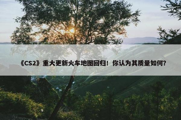 《CS2》重大更新火车地图回归！你认为其质量如何？