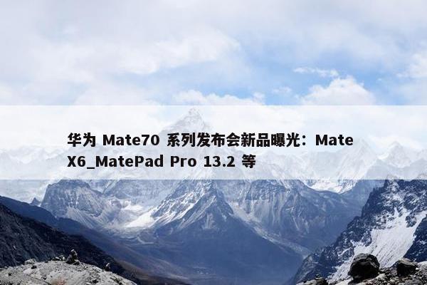 华为 Mate70 系列发布会新品曝光：Mate X6_MatePad Pro 13.2 等