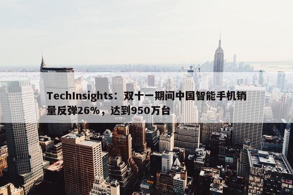 TechInsights：双十一期间中国智能手机销量反弹26%，达到950万台