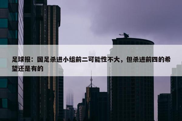 足球报：国足杀进小组前二可能性不大，但杀进前四的希望还是有的