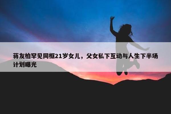 蒋友柏罕见同框21岁女儿，父女私下互动与人生下半场计划曝光