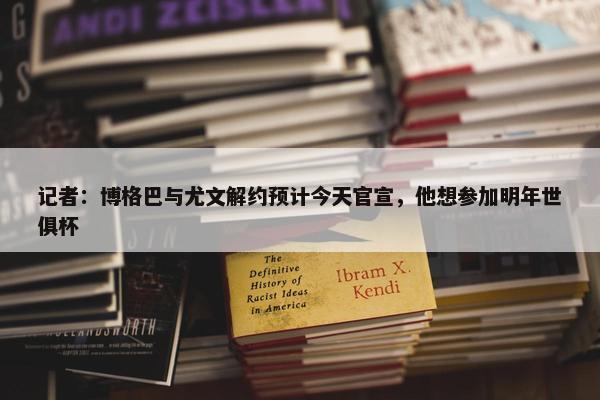 记者：博格巴与尤文解约预计今天官宣，他想参加明年世俱杯