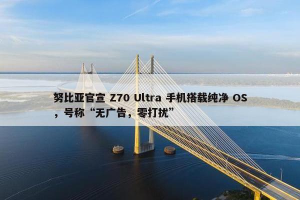 努比亚官宣 Z70 Ultra 手机搭载纯净 OS，号称“无广告，零打扰”