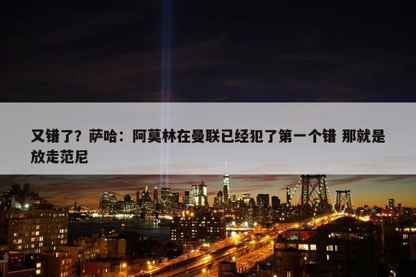 又错了？萨哈：阿莫林在曼联已经犯了第一个错 那就是放走范尼