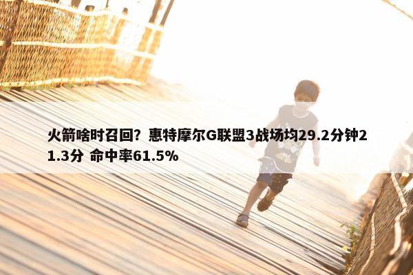 火箭啥时召回？惠特摩尔G联盟3战场均29.2分钟21.3分 命中率61.5%