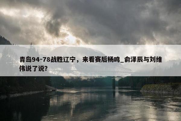 青岛94-78战胜辽宁，来看赛后杨鸣_俞泽辰与刘维伟说了说？