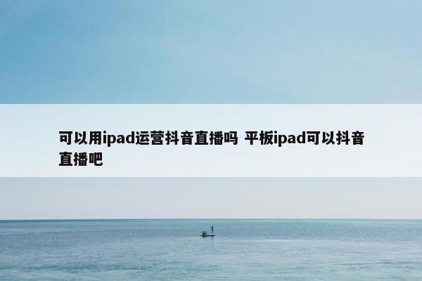 可以用ipad运营抖音直播吗 平板ipad可以抖音直播吧