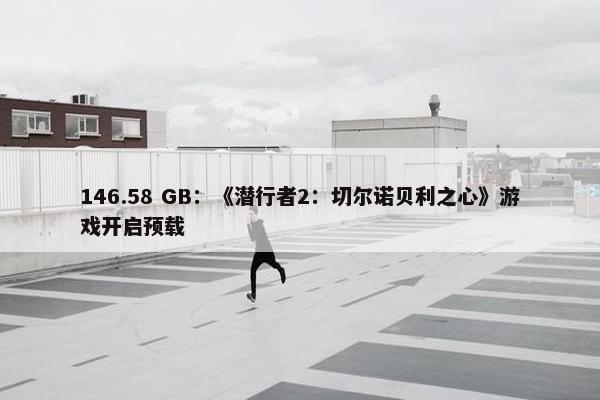 146.58 GB：《潜行者2：切尔诺贝利之心》游戏开启预载