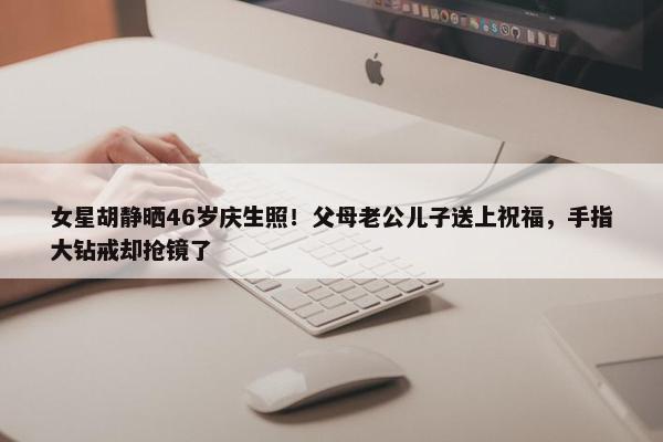 女星胡静晒46岁庆生照！父母老公儿子送上祝福，手指大钻戒却抢镜了