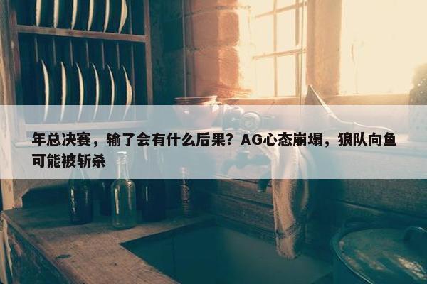 年总决赛，输了会有什么后果？AG心态崩塌，狼队向鱼可能被斩杀