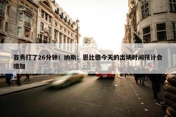 首秀打了26分钟！纳斯：恩比德今天的出场时间预计会增加