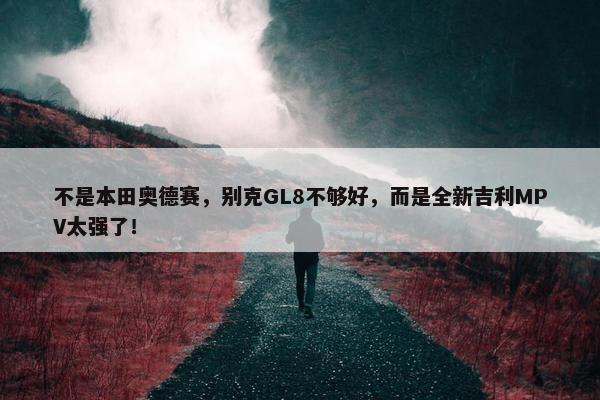 不是本田奥德赛，别克GL8不够好，而是全新吉利MPV太强了！