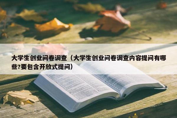 大学生创业问卷调查（大学生创业问卷调查内容提问有哪些?要包含开放式提问）