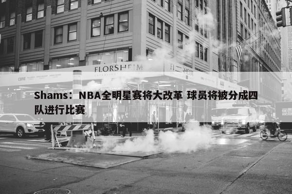 Shams：NBA全明星赛将大改革 球员将被分成四队进行比赛