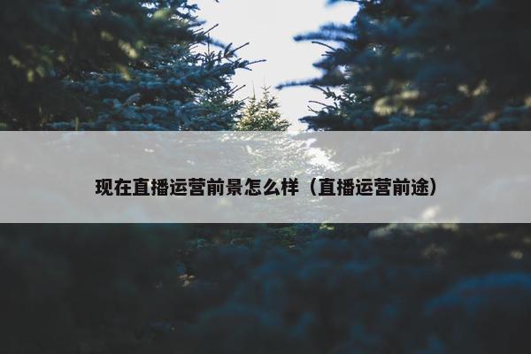 现在直播运营前景怎么样（直播运营前途）