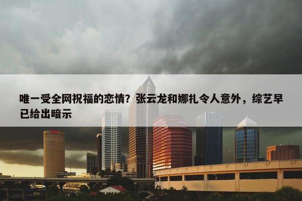 唯一受全网祝福的恋情？张云龙和娜扎令人意外，综艺早已给出暗示