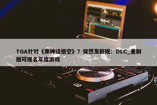 TGA针对《黑神话悟空》？突然发新规：DLC_重制版可提名年度游戏