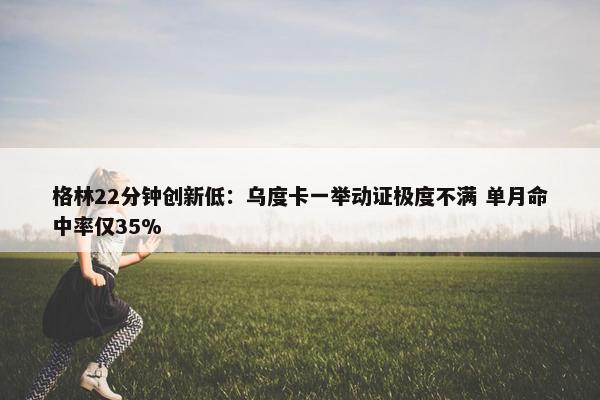 格林22分钟创新低：乌度卡一举动证极度不满 单月命中率仅35%