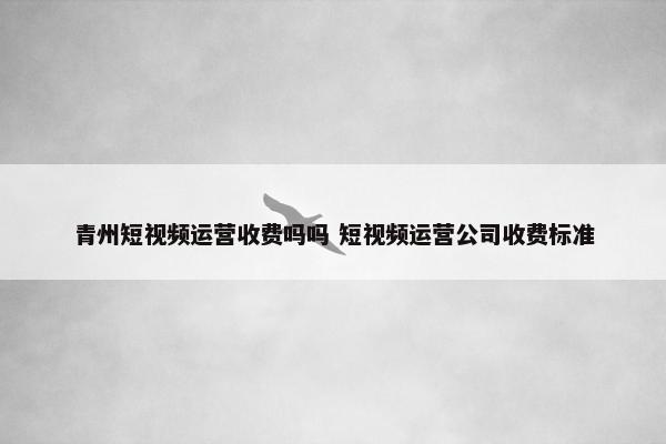 青州短视频运营收费吗吗 短视频运营公司收费标准