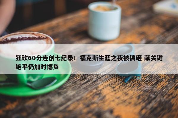 狂砍60分连创七纪录！福克斯生涯之夜被搞砸 献关键绝平仍加时憾负