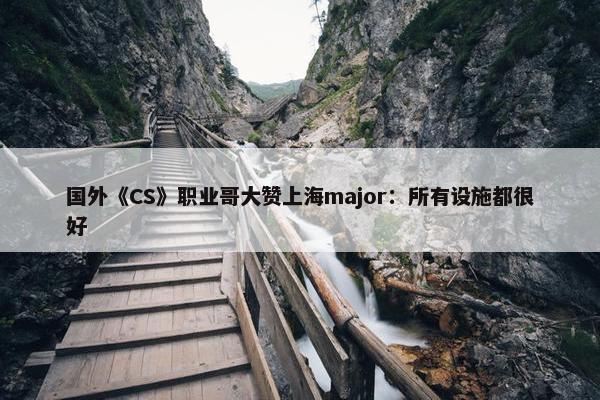 国外《CS》职业哥大赞上海major：所有设施都很好