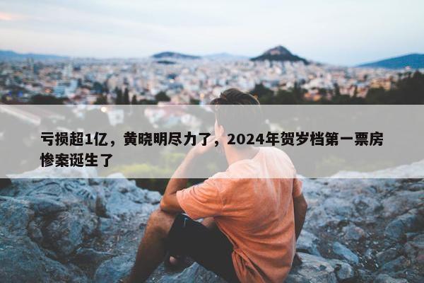 亏损超1亿，黄晓明尽力了，2024年贺岁档第一票房惨案诞生了