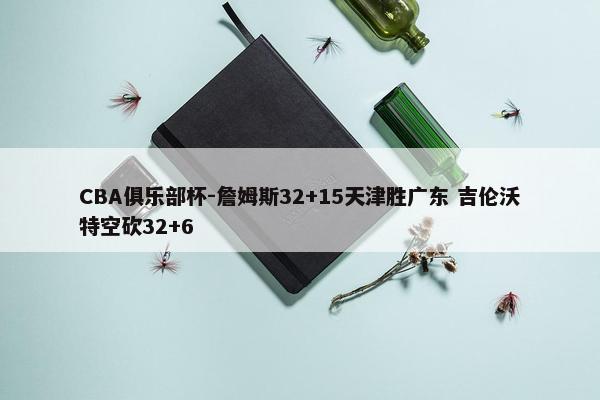 CBA俱乐部杯-詹姆斯32+15天津胜广东 吉伦沃特空砍32+6