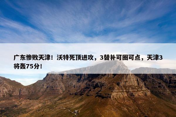 广东惨败天津！沃特死顶进攻，3替补可圈可点，天津3将轰75分！