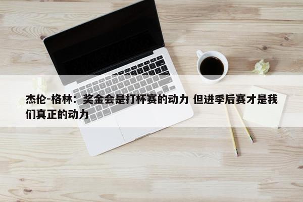 杰伦-格林：奖金会是打杯赛的动力 但进季后赛才是我们真正的动力