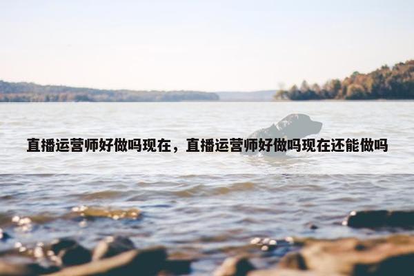 直播运营师好做吗现在，直播运营师好做吗现在还能做吗