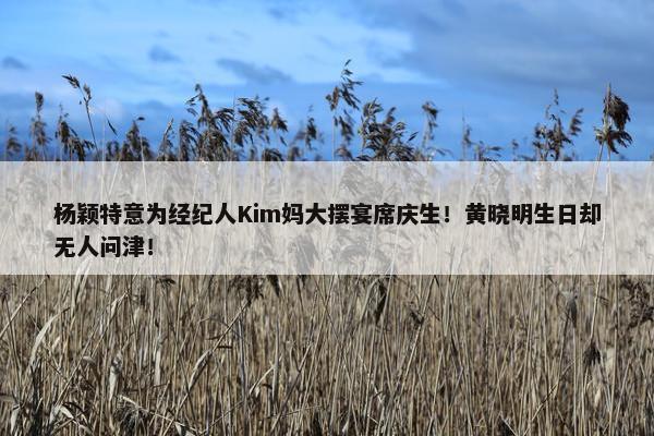 杨颖特意为经纪人Kim妈大摆宴席庆生！黄晓明生日却无人问津！