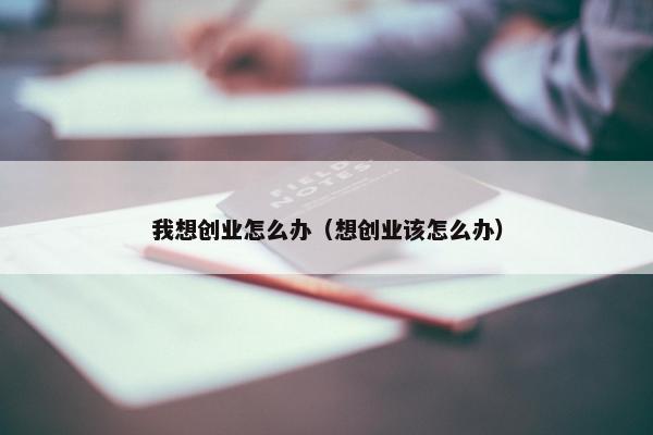 我想创业怎么办（想创业该怎么办）