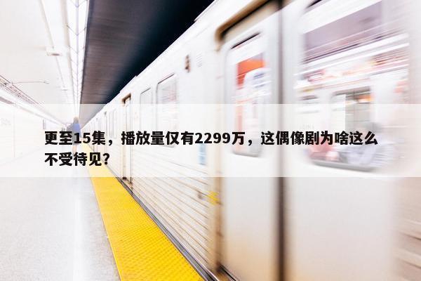 更至15集，播放量仅有2299万，这偶像剧为啥这么不受待见？