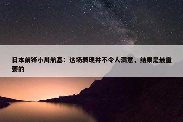 日本前锋小川航基：这场表现并不令人满意，结果是最重要的