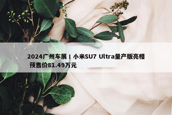 2024广州车展丨小米SU7 Ultra量产版亮相 预售价81.49万元