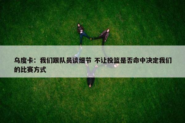 乌度卡：我们跟队员谈细节 不让投篮是否命中决定我们的比赛方式