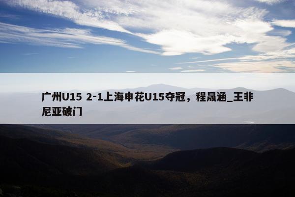 广州U15 2-1上海申花U15夺冠，程晟涵_王非尼亚破门