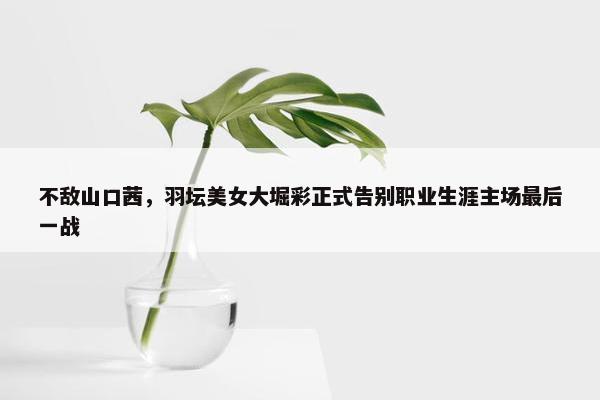 不敌山口茜，羽坛美女大堀彩正式告别职业生涯主场最后一战